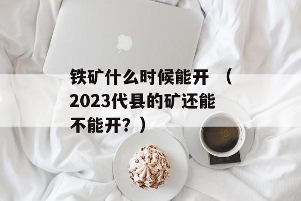 铁矿什么时候能开 （2023代县的矿还能不能开？）