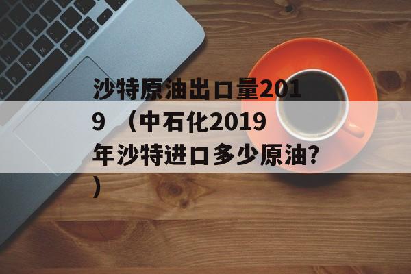 沙特原油出口量2019 （中石化2019年沙特进口多少原油？）