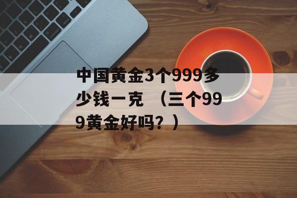 中国黄金3个999多少钱一克 （三个999黄金好吗？）