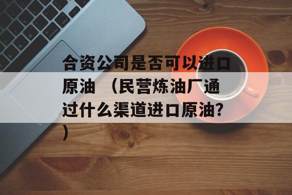 合资公司是否可以进口原油 （民营炼油厂通过什么渠道进口原油？）