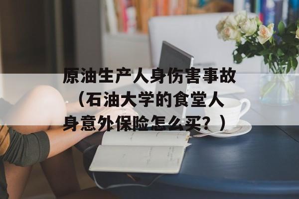 原油生产人身伤害事故 （石油大学的食堂人身意外保险怎么买？）