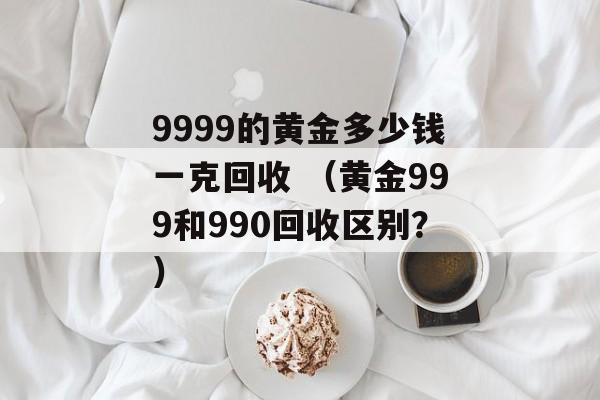 9999的黄金多少钱一克回收 （黄金999和990回收区别？）