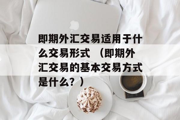 即期外汇交易适用于什么交易形式 （即期外汇交易的基本交易方式是什么？）