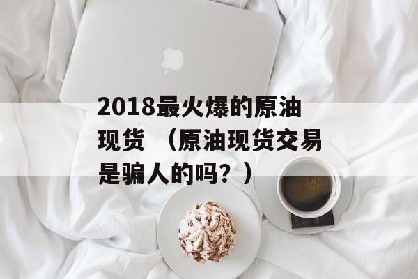 2018最火爆的原油现货 （原油现货交易是骗人的吗？）