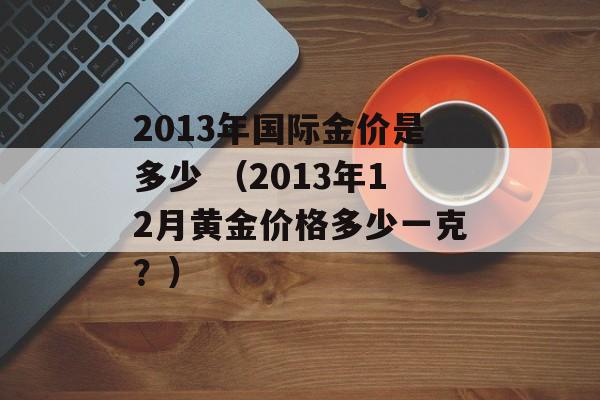 2013年国际金价是多少 （2013年12月黄金价格多少一克？）