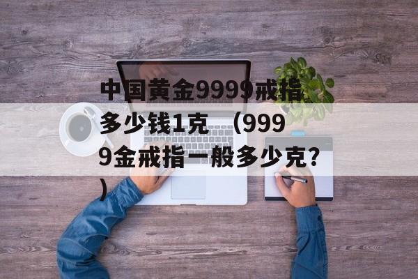 中国黄金9999戒指多少钱1克 （9999金戒指一般多少克？）