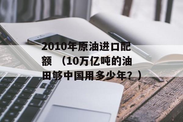 2010年原油进口配额 （10万亿吨的油田够中国用多少年？）