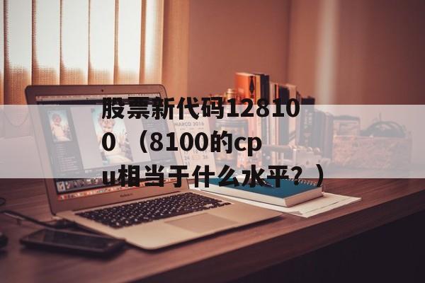 股票新代码128100 （8100的cpu相当于什么水平？）