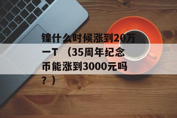 镍什么时候涨到20万一T （35周年纪念币能涨到3000元吗？）