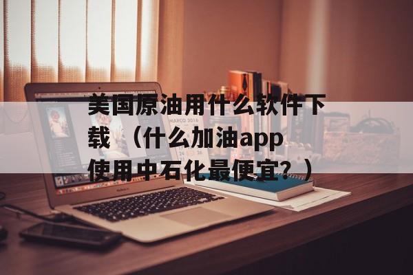 美国原油用什么软件下载 （什么加油app使用中石化最便宜？）