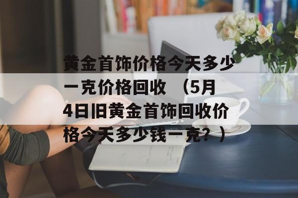 黄金首饰价格今天多少一克价格回收 （5月4日旧黄金首饰回收价格今天多少钱一克？）