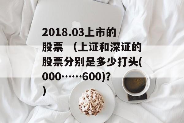 2018.03上市的股票 （上证和深证的股票分别是多少打头(000……600)？）