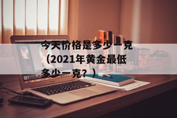 今天价格是多少一克 （2021年黄金最低多少一克？）