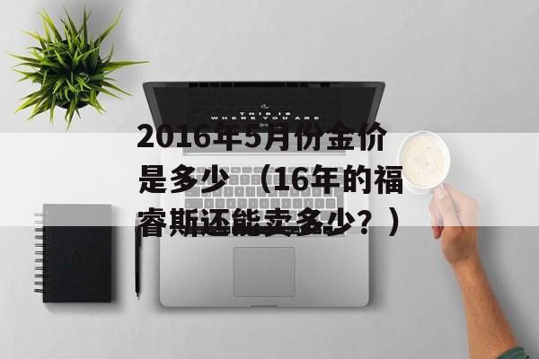 2016年5月份金价是多少 （16年的福睿斯还能卖多少？）