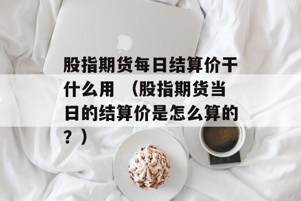 股指期货每日结算价干什么用 （股指期货当日的结算价是怎么算的？）