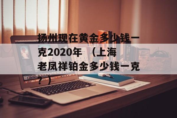 扬州现在黄金多少钱一克2020年 （上海老凤祥铂金多少钱一克？）