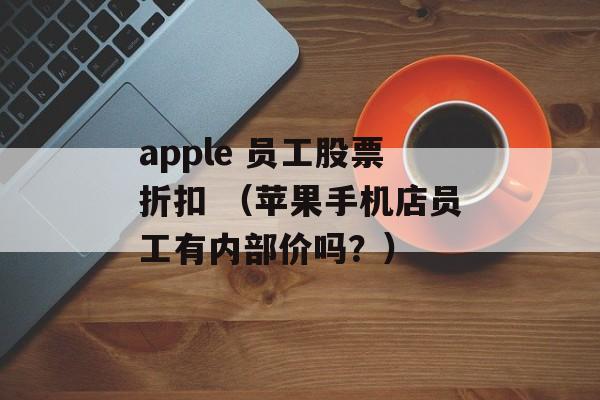 apple 员工股票折扣 （苹果手机店员工有内部价吗？）