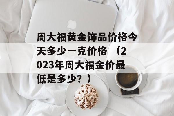 周大福黄金饰品价格今天多少一克价格 （2023年周大福金价最低是多少？）