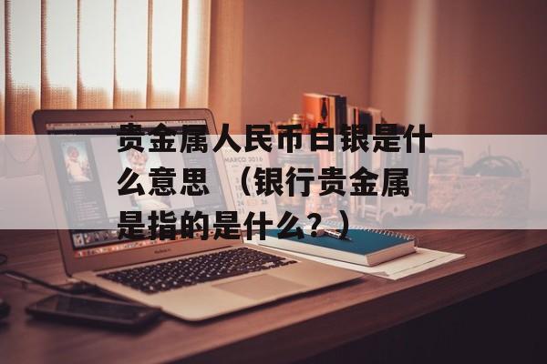 贵金属人民币白银是什么意思 （银行贵金属是指的是什么？）