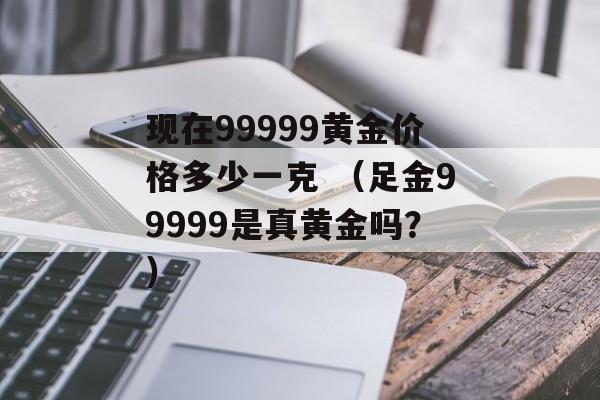 现在99999黄金价格多少一克 （足金99999是真黄金吗？）