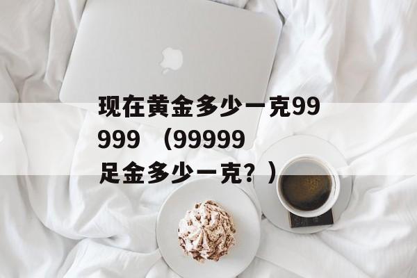 现在黄金多少一克99999 （99999足金多少一克？）