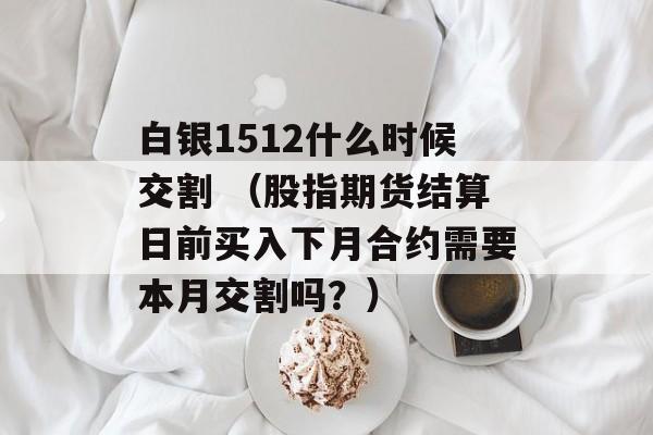 白银1512什么时候交割 （股指期货结算日前买入下月合约需要本月交割吗？）