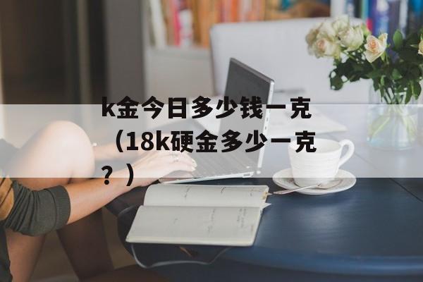 k金今日多少钱一克 （18k硬金多少一克？）