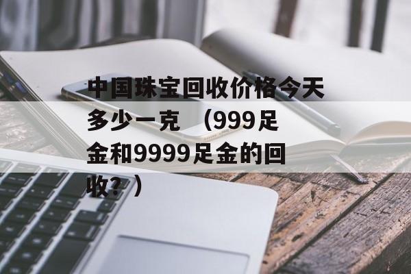 中国珠宝回收价格今天多少一克 （999足金和9999足金的回收？）