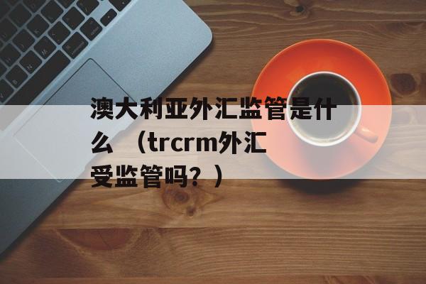 澳大利亚外汇监管是什么 （trcrm外汇受监管吗？）