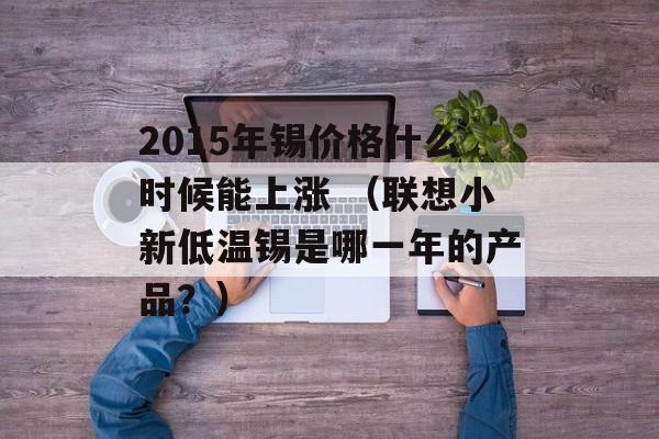 2015年锡价格什么时候能上涨 （联想小新低温锡是哪一年的产品？）