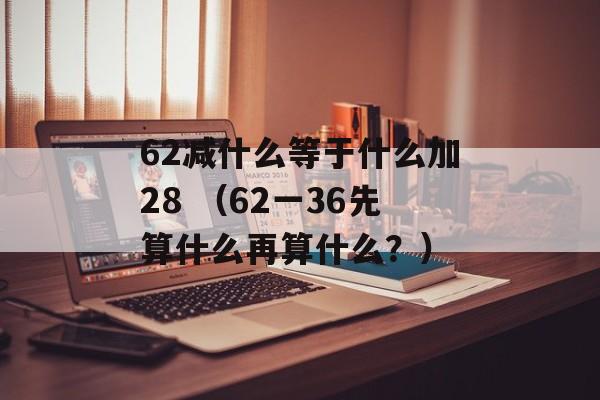 62减什么等于什么加28 （62一36先算什么再算什么？）