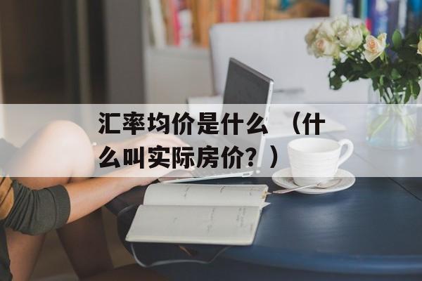 汇率均价是什么 （什么叫实际房价？）