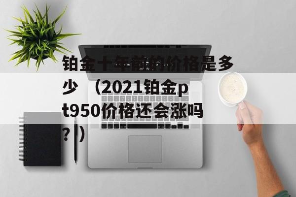 铂金十年前的价格是多少 （2021铂金pt950价格还会涨吗？）