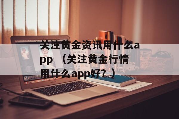 关注黄金资讯用什么app （关注黄金行情用什么app好？）