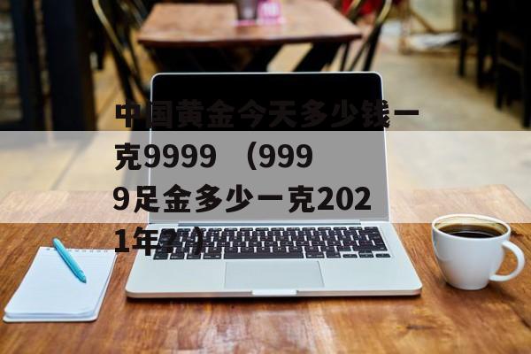 中国黄金今天多少钱一克9999 （9999足金多少一克2021年？）