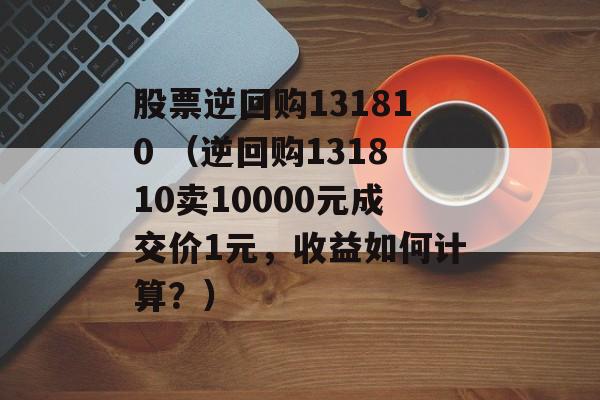 股票逆回购131810 （逆回购131810卖10000元成交价1元，收益如何计算？）