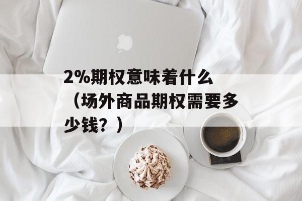 2%期权意味着什么 （场外商品期权需要多少钱？）