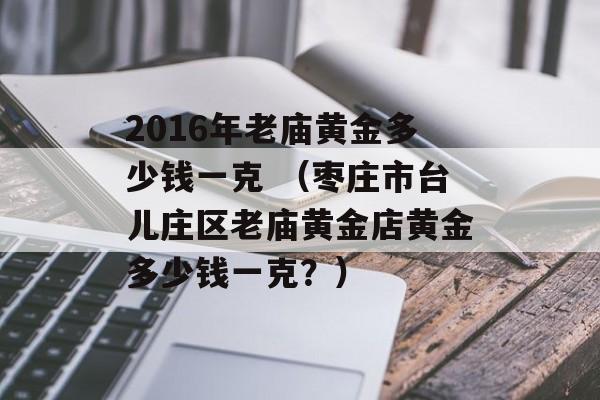 2016年老庙黄金多少钱一克 （枣庄市台儿庄区老庙黄金店黄金多少钱一克？）