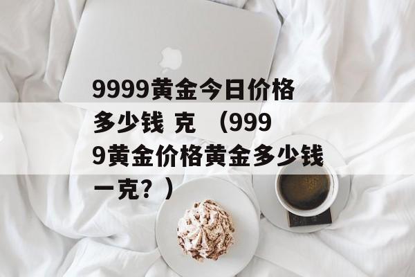 9999黄金今日价格多少钱 克 （9999黄金价格黄金多少钱一克？）