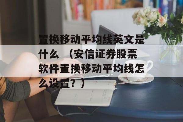 置换移动平均线英文是什么 （安信证券股票软件置换移动平均线怎么设置？）