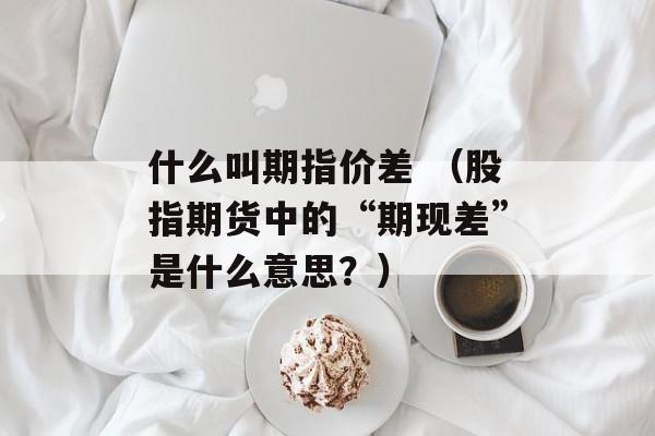 什么叫期指价差 （股指期货中的“期现差”是什么意思？）