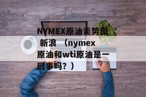 NYMEX原油走势图 新浪 （nymex原油和wti原油是一回事吗？）