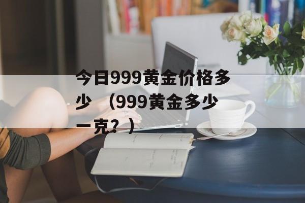 今日999黄金价格多少 （999黄金多少一克？）