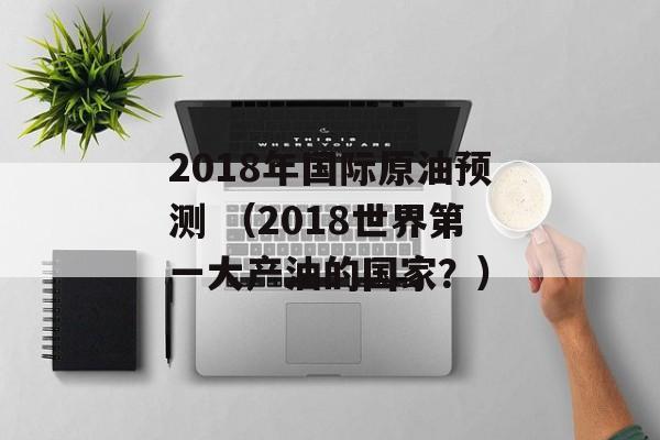 2018年国际原油预测 （2018世界第一大产油的国家？）