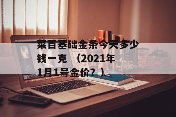 菜百基础金条今天多少钱一克 （2021年1月1号金价？）