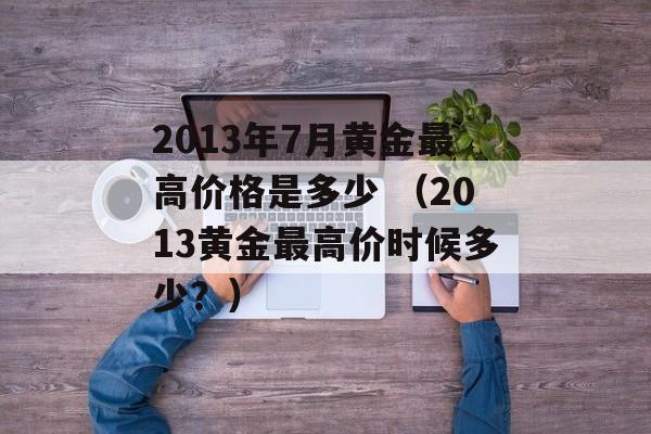 2013年7月黄金最高价格是多少 （2013黄金最高价时候多少？）