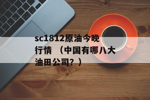 sc1812原油今晚行情 （中国有哪八大油田公司？）