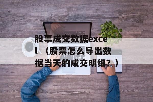 股票成交数据excel （股票怎么导出数据当天的成交明细？）