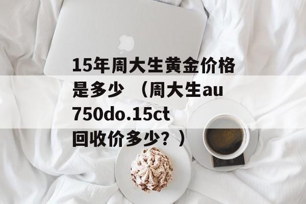 15年周大生黄金价格是多少 （周大生au750do.15ct回收价多少？）