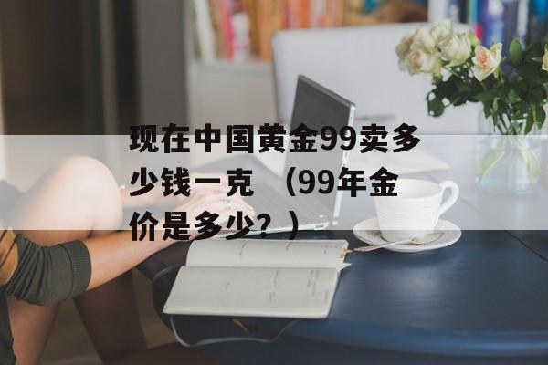 现在中国黄金99卖多少钱一克 （99年金价是多少？）